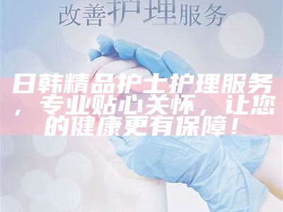 日韩精品护士护理服务，专业贴心关怀，让您的健康更有保障！