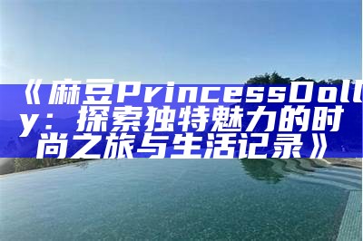 《麻豆PrincessDolly：探索独有魅力的时尚之旅与生活记录》